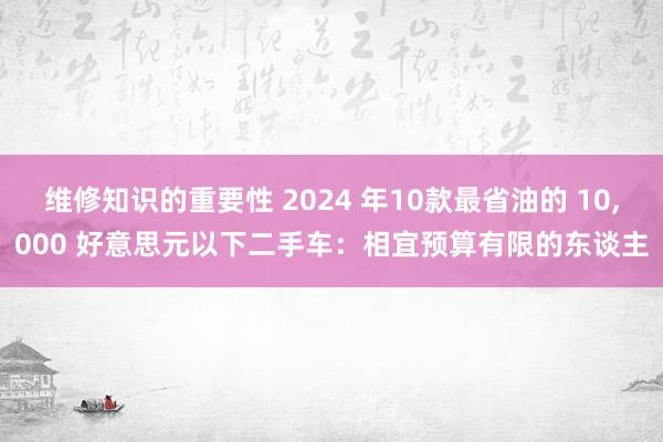 维修知识的重要性 2024 年10款最省油的 10,000 好意思元以下二手车：相宜预算有限的东谈主