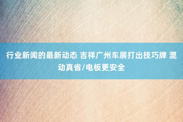 行业新闻的最新动态 吉祥广州车展打出技巧牌 混动真省/电板更安全