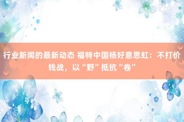 行业新闻的最新动态 福特中国杨好意思虹：不打价钱战，以“野”抵抗“卷”