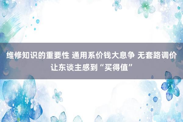 维修知识的重要性 通用系价钱大息争 无套路调价让东谈主感到“买得值”