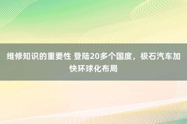 维修知识的重要性 登陆20多个国度，极石汽车加快环球化布局