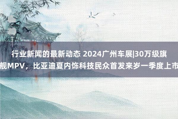 行业新闻的最新动态 2024广州车展|30万级旗舰MPV，比亚迪夏内饰科技民众首发来岁一季度上市