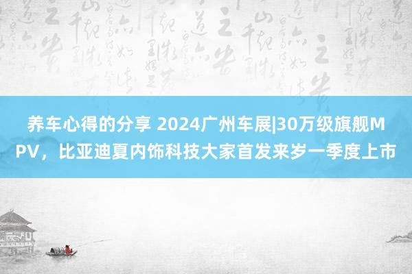 养车心得的分享 2024广州车展|30万级旗舰MPV，比亚迪夏内饰科技大家首发来岁一季度上市