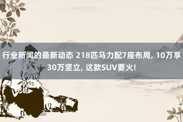 行业新闻的最新动态 218匹马力配7座布局, 10万享30万竖立, 这款SUV要火!