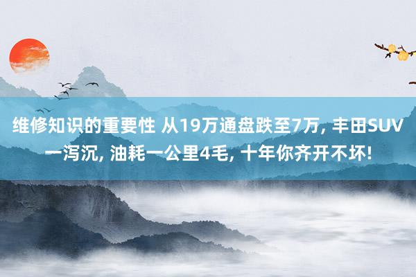 维修知识的重要性 从19万通盘跌至7万, 丰田SUV一泻沉, 油耗一公里4毛, 十年你齐开不坏!