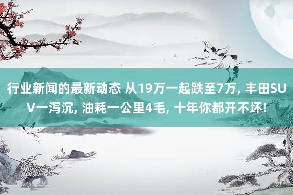 行业新闻的最新动态 从19万一起跌至7万, 丰田SUV一泻沉, 油耗一公里4毛, 十年你都开不坏!