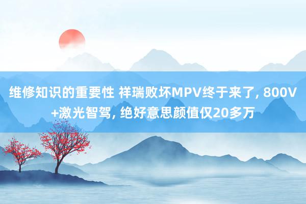 维修知识的重要性 祥瑞败坏MPV终于来了, 800V+激光智驾, 绝好意思颜值仅20多万