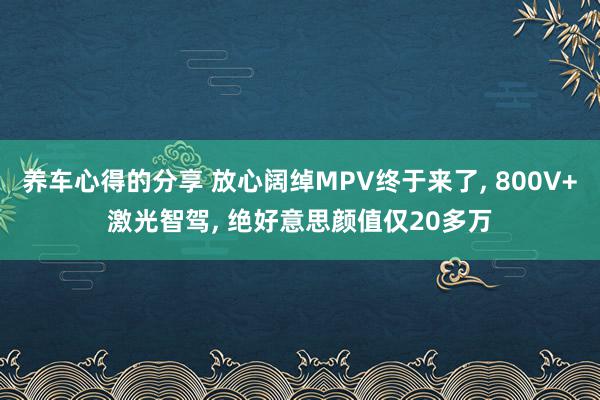 养车心得的分享 放心阔绰MPV终于来了, 800V+激光智驾, 绝好意思颜值仅20多万