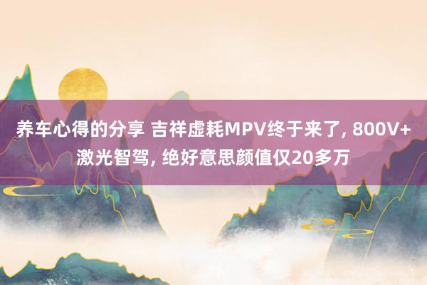 养车心得的分享 吉祥虚耗MPV终于来了, 800V+激光智驾, 绝好意思颜值仅20多万