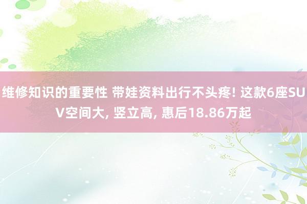 维修知识的重要性 带娃资料出行不头疼! 这款6座SUV空间大, 竖立高, 惠后18.86万起