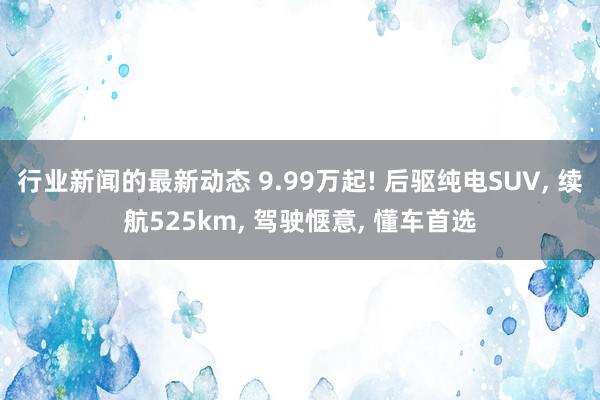 行业新闻的最新动态 9.99万起! 后驱纯电SUV, 续航525km, 驾驶惬意, 懂车首选