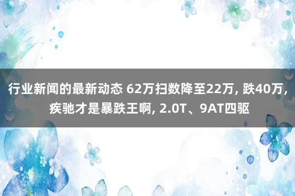 行业新闻的最新动态 62万扫数降至22万, 跌40万, 疾驰才是暴跌王啊, 2.0T、9AT四驱