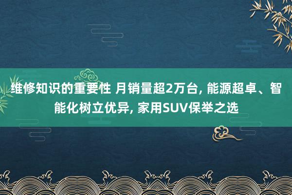 维修知识的重要性 月销量超2万台, 能源超卓、智能化树立优异, 家用SUV保举之选