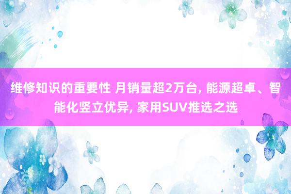 维修知识的重要性 月销量超2万台, 能源超卓、智能化竖立优异, 家用SUV推选之选