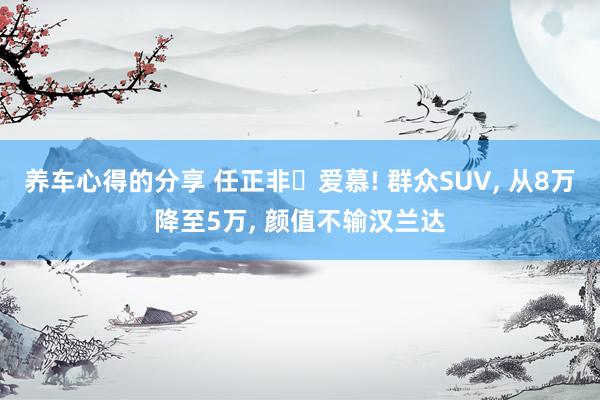 养车心得的分享 任正非‌爱慕! 群众SUV, 从8万降至5万, 颜值不输汉兰达