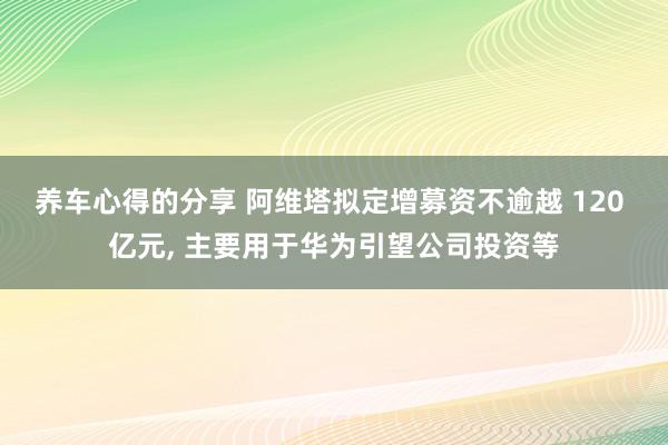 养车心得的分享 阿维塔拟定增募资不逾越 120 亿元, 主要用于华为引望公司投资等