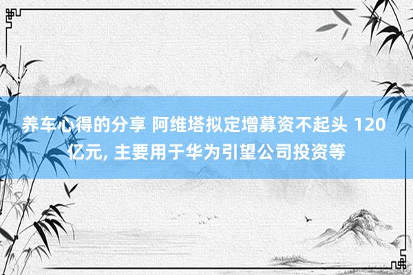 养车心得的分享 阿维塔拟定增募资不起头 120 亿元, 主要用于华为引望公司投资等