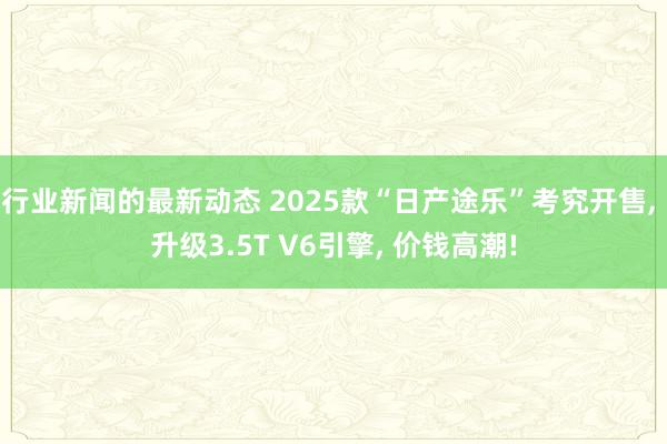 行业新闻的最新动态 2025款“日产途乐”考究开售, 升级3.5T V6引擎, 价钱高潮!