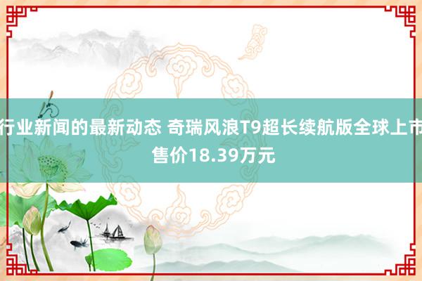 行业新闻的最新动态 奇瑞风浪T9超长续航版全球上市 售价18.39万元