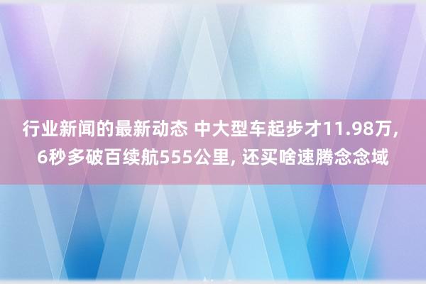 行业新闻的最新动态 中大型车起步才11.98万, 6秒多破百续航555公里, 还买啥速腾念念域