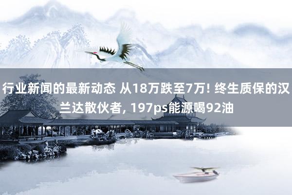 行业新闻的最新动态 从18万跌至7万! 终生质保的汉兰达散伙者, 197ps能源喝92油