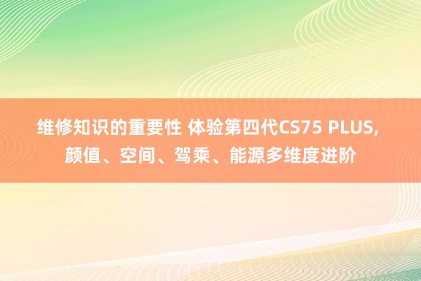 维修知识的重要性 体验第四代CS75 PLUS, 颜值、空间、驾乘、能源多维度进阶