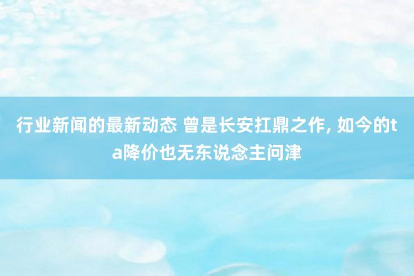 行业新闻的最新动态 曾是长安扛鼎之作, 如今的ta降价也无东说念主问津