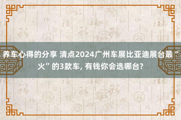 养车心得的分享 清点2024广州车展比亚迪展台最“火”的3款车, 有钱你会选哪台?