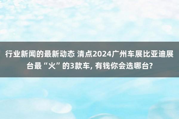 行业新闻的最新动态 清点2024广州车展比亚迪展台最“火”的3款车, 有钱你会选哪台?