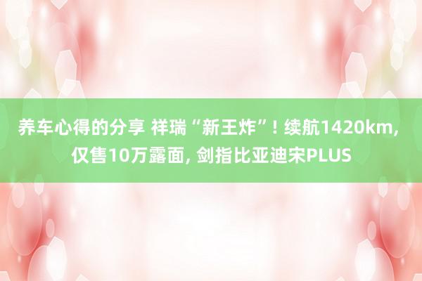 养车心得的分享 祥瑞“新王炸”! 续航1420km, 仅售10万露面, 剑指比亚迪宋PLUS