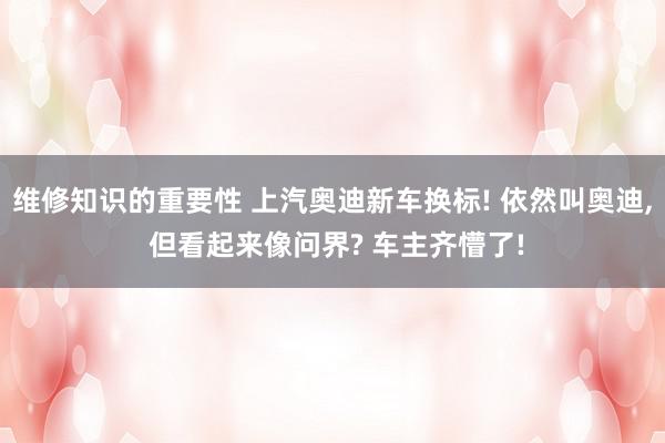 维修知识的重要性 上汽奥迪新车换标! 依然叫奥迪, 但看起来像问界? 车主齐懵了!