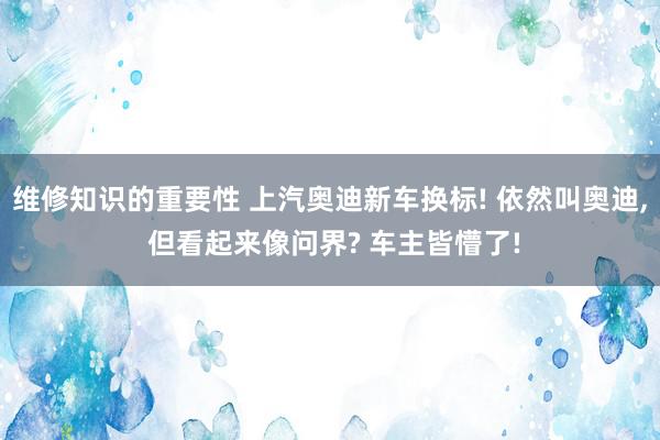 维修知识的重要性 上汽奥迪新车换标! 依然叫奥迪, 但看起来像问界? 车主皆懵了!