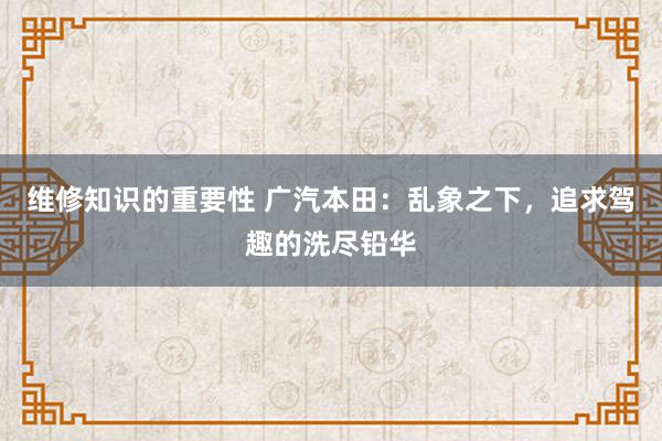 维修知识的重要性 广汽本田：乱象之下，追求驾趣的洗尽铅华