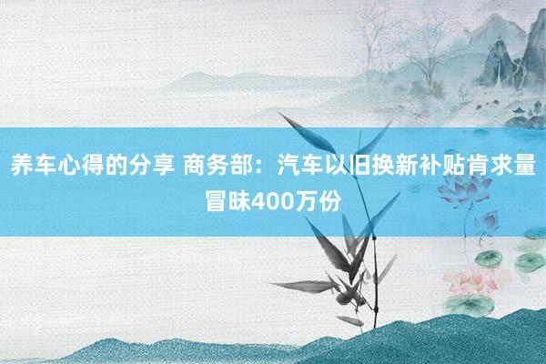 养车心得的分享 商务部：汽车以旧换新补贴肯求量冒昧400万份