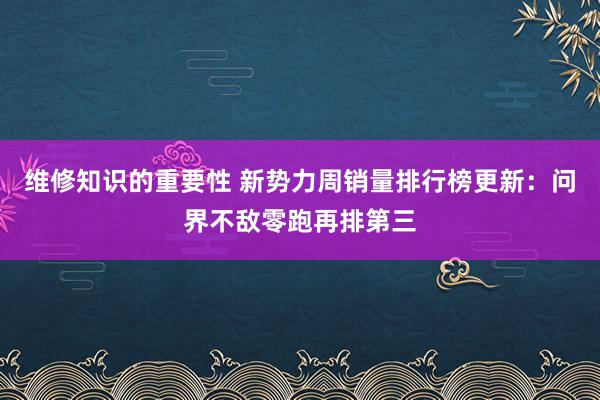 维修知识的重要性 新势力周销量排行榜更新：问界不敌零跑再排第三