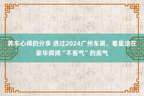 养车心得的分享 透过2024广州车展，看星途在豪华阛阓“不客气”的底气