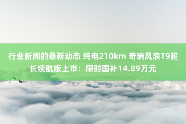 行业新闻的最新动态 纯电210km 奇瑞风浪T9超长续航版上市：限时国补14.89万元