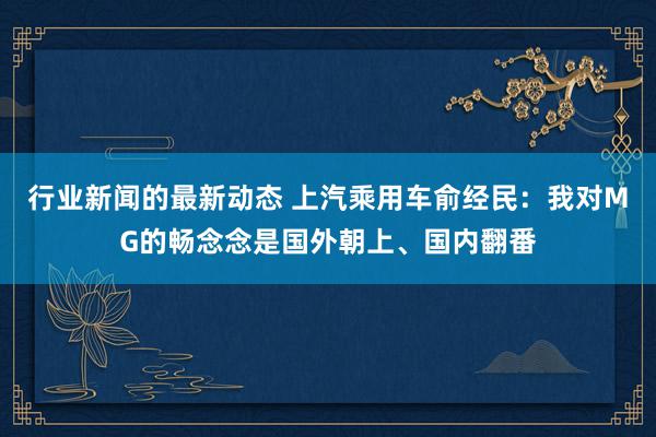 行业新闻的最新动态 上汽乘用车俞经民：我对MG的畅念念是国外朝上、国内翻番