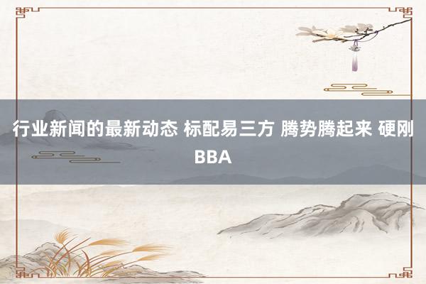 行业新闻的最新动态 标配易三方 腾势腾起来 硬刚BBA