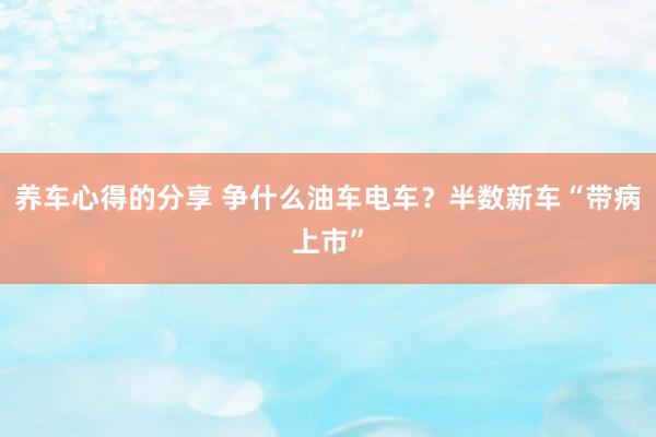 养车心得的分享 争什么油车电车？半数新车“带病上市”