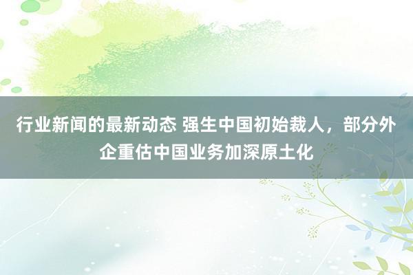 行业新闻的最新动态 强生中国初始裁人，部分外企重估中国业务加深原土化