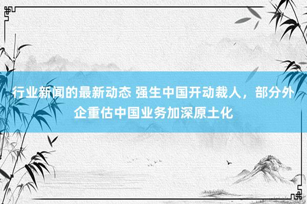 行业新闻的最新动态 强生中国开动裁人，部分外企重估中国业务加深原土化