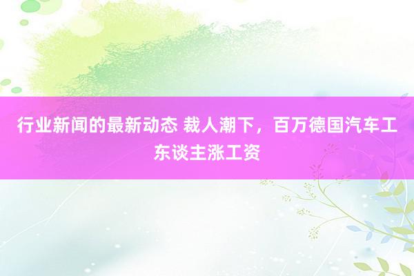 行业新闻的最新动态 裁人潮下，百万德国汽车工东谈主涨工资