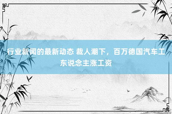 行业新闻的最新动态 裁人潮下，百万德国汽车工东说念主涨工资