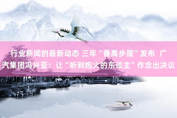 行业新闻的最新动态 三年“番禺步履”发布  广汽集团冯兴亚：让“听到炮火的东谈主”作念出决议