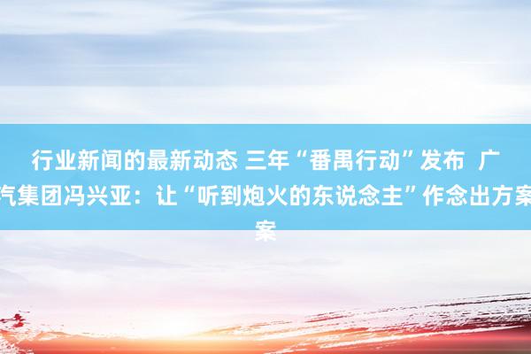 行业新闻的最新动态 三年“番禺行动”发布  广汽集团冯兴亚：让“听到炮火的东说念主”作念出方案