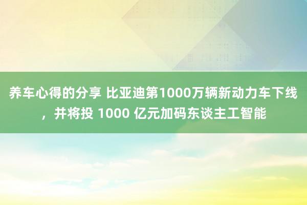 养车心得的分享 比亚迪第1000万辆新动力车下线，并将投 1000 亿元加码东谈主工智能