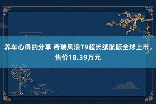 养车心得的分享 奇瑞风浪T9超长续航版全球上市，售价18.39万元