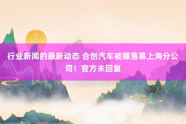 行业新闻的最新动态 合创汽车被曝落幕上海分公司！官方未回复