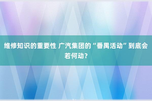 维修知识的重要性 广汽集团的“番禺活动”到底会若何动？